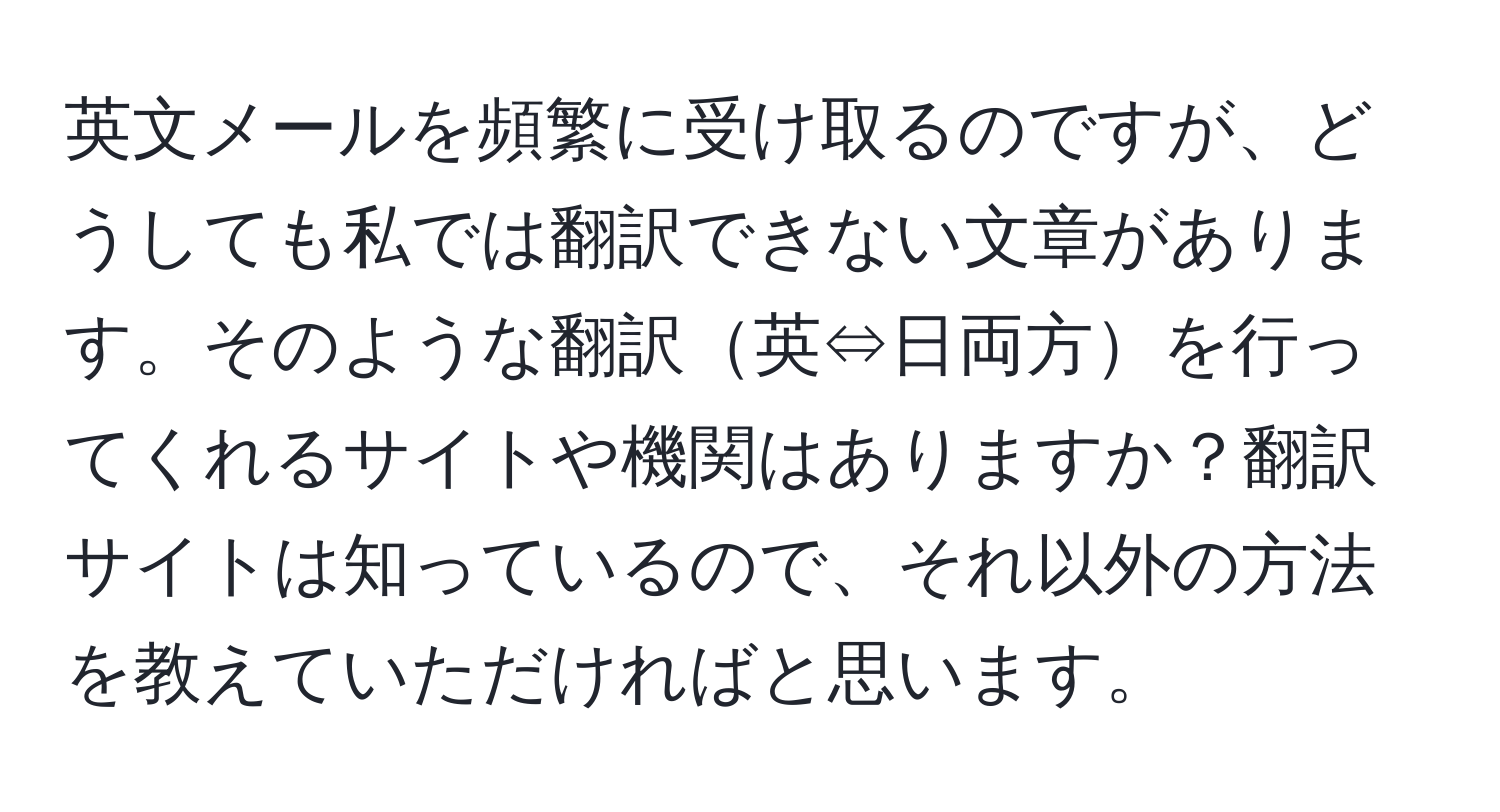 英文メールを頻繁に受け取るのですが、どうしても私では翻訳できない文章があります。そのような翻訳英⇔日両方を行ってくれるサイトや機関はありますか？翻訳サイトは知っているので、それ以外の方法を教えていただければと思います。