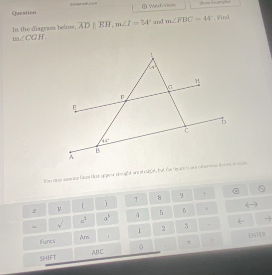 deltamath.com
Question Watch Video Show Examples
In the diagram below, overline ADparallel overline EH,m∠ I=54° and m∠ FBC=44°. Find
m∠ CGH.
You may assume lines that appear straight are straight, but the figure is not otherwis scale.
x y  ) 7 8 9
÷
a^2 a^b 4 5 6 ×
= sqrt()
1 2 3
Funcs Ans ,
ENTER
ABC 0 +
SHIFT . π