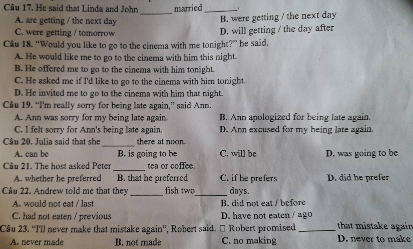 He said that Linda and John married_ .
_
A. are getting / the next day
B. were getting / the next day
C. were getting / tomorrow
D. will getting / the day after
Câu 18. “Would you like to go to the cinema with me tonight?” he said.
A. He would like me to go to the cinema with him this night.
B. He offered me to go to the cinema with him tonight.
C. He asked me if I'd like to go to the cinema with him tonight.
D. He invited me to go to the cinema with him that night.
Câu 19. “I'm really sorry for being late again,” said Ann.
A. Ann was sorry for my being late again. B. Ann apologized for being late again.
C. I felt sorry for Ann's being late again. D. Ann excused for my being late again.
_
Câu 20. Julia said that she there at noon.
A. can be B. is going to be C. will be D. was going to be
Cầu 21. The host asked Peter _tea or coffee.
A. whether he preferred B. that he preferred C. if he prefers D. did he prefer
Cầu 22. Andrew told me that they _fish two_ days.
A. would not eat / last B. did not eat / before
C. had not eaten / previous D. have not eaten / ago
Câu 23. “I'll never make that mistake again”, Robert said. □ Robert promised_
that mistake again
A. never made B. not made C. no making
D. never to make