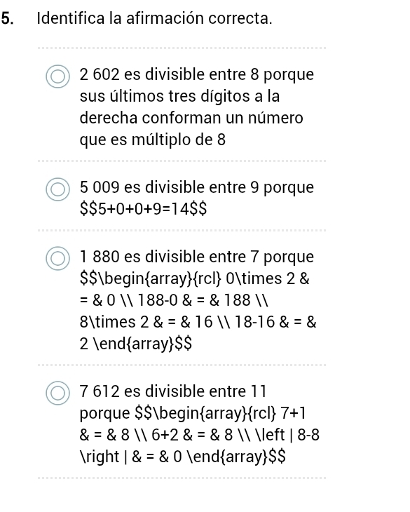 Identifica la afirmación correcta.
2 602 es divisible entre 8 porque
sus últimos tres dígitos a la
derecha conforman un número
que es múltiplo de 8
5 009 es divisible entre 9 porque
$$5+0+0+9=14$5
1 880 es divisible entre 7 porque
$$beginarrayrcl 0* 2 &
= 0||188-0 = 188||
8* 2 = 16||18-16 =
2 endarray $$
7 612 es divisible entre 11
porque $$begin  array  rcl 7+1
 = 8116+2 = 8,8111eft|8-8
 1 =0 e nd array SS