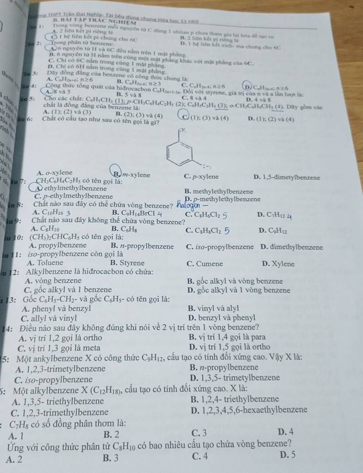 Thờng THPT Trần Đại Nghĩa- Tài liệu dùng chung Hóa học 11 1x9
B. Bài tập trác nghiệm
1 Trong vòng benzene mỗi nguyên tứ C dùng 1 obitan p chưa tham gia lại hóa đề tạo ca
A. 2 liên kết pi riếng lê
C) 1 hệ liên kết pi chung cho 6C B. 2 liên kết pí niǎng là
ao 2: Trong phần tử benzene D. 1 hệ liên kết xích- ma chung cho 6C
A96 nguyên tử Hva6C đều nằm trên 1 mặt phẳng.
B. 6 nguyên tử H nằm trên cùng một mặt phầng khác với mặt pháng của 6C.
C. Chi có 6C năm trong cùng 1 mặt phẳng
D. Chi có 6H năm trong cùng 1 mặt phầng.
an 3: Dãy đòng đăng của benzene có công thức chung là: C_nH_2n-4 n≥ 3
A. CuH28+6 n≥ 6 B.
thom Công thức tổng quát của hiđrocacbon C_nH_2n+7-2n Đối với styrene, giá trị của n và a lần lượt là:
o 4: C. C_5H_2n-1 n≥ 6 D. C,H· c n≥ 6
A.8 và 5
B. 5 vå 8 C. 8 và 4
chún
āo 5: Cho các chất: C_6H_5CH_3 (1);p· CH_3C_6H_4C_2H_5 (2); C_6H_5C_2H_3(3); o-CH_3C_6H_4CH_3 D. 4 và 8
Nh
chất là đồng đâng của benzene là: . Dãy gồm các
(4)
A. (1); (2) vå (3) B. (2);(3) (y (1);(3) v h(4) D. (1);(2)va(4)
ür fừ in 6: Chất có cầu tạo như sau có tên gọi là gi?
ùa th
inh 
E
h be
oa t
ện A. σ-xylene Bym-xylene C. p-xy lene
120 7: C H_3C_6H_4C_2H_5 có tên gọi là: D. 1,5-dimetylbenzene
A ethylmethylbenzene B. methylethylbenzene
C. p-ethylmethylbenzene D. p-methylethylbenzene
O_3 Chắt nào sau đây có thể chứa vòng benzene?
iu 8:
A. C_10
B. C_9H_14BrCl C. C_8H_6Cl_2 D. C_7H_12
lu 9: Chắt nào sau đây không thể chứa vòng benzene?
A. C_8H_10 B. C_6H_8 C. C_8H_8Cl_2 D. C_9H_12
iu 10: (CH_3)_2CHC_6H_5 có tên gọi là:
A. propylbenzene B. -propylbenzene C. iso-propylbenzene D. dimethylbenzene
lu 11:  iso-propylbenzene còn gọi là
A. Toluene B. Styrene C. Cumene D. X ylene
12: Alkylbenzene là hiđrocacbon có chứa:
A. vòng benzene B. gốc alkyl và vòng benzene
C. gốc alkyl và 1 benzene D. gốc alkyl và 1 vòng benzene
113: Gốc C_6H_5-CH_2 - và g( c C_6H_5 :- có tên gọi là:
A. phenyl và benzyl B. vinyl và alyl
C. allyl và vinyl D. benzyl và phenyl
14: Điều nào sau đây không đúng khi nói về 2 vị trí trên 1 vòng benzene?
A. vị trí 1,2 gọi là ortho B. vị trí 1,4 gọi là para
C. vị trí 1,3 gọi là meta D. vi trí 1,5 gọi là ortho
5: Một ankylbenzene X có công thức C_9H_12 , cầu tạo có tính đối xứng cao. Vậy X là:
A. 1,2,3-trimetylbenzene B. n-propylbenzene
C. iso-propylbenzene D. 1,3,5- trimetylbenzene
6: Một alkylbenzene X(C_12H_18) ,, cấu tạo có tính đối xứng cao. X là:
A. 1,3,5- triethylbenzene B. 1,2,4- triethylbenzene
C. 1,2,3-trimethylbenzene D. 1,2,3,4,5,6-hexaethylbenzene
C_7H_8 có số đồng phân thơm là:
A. 1 B. 2 C. 3 D. 4
Ứng với công thức phân tử C_8H_10 có bao nhiêu cầu tạo chứa vòng benzene?
A. 2 B. 3 C. 4 D. 5