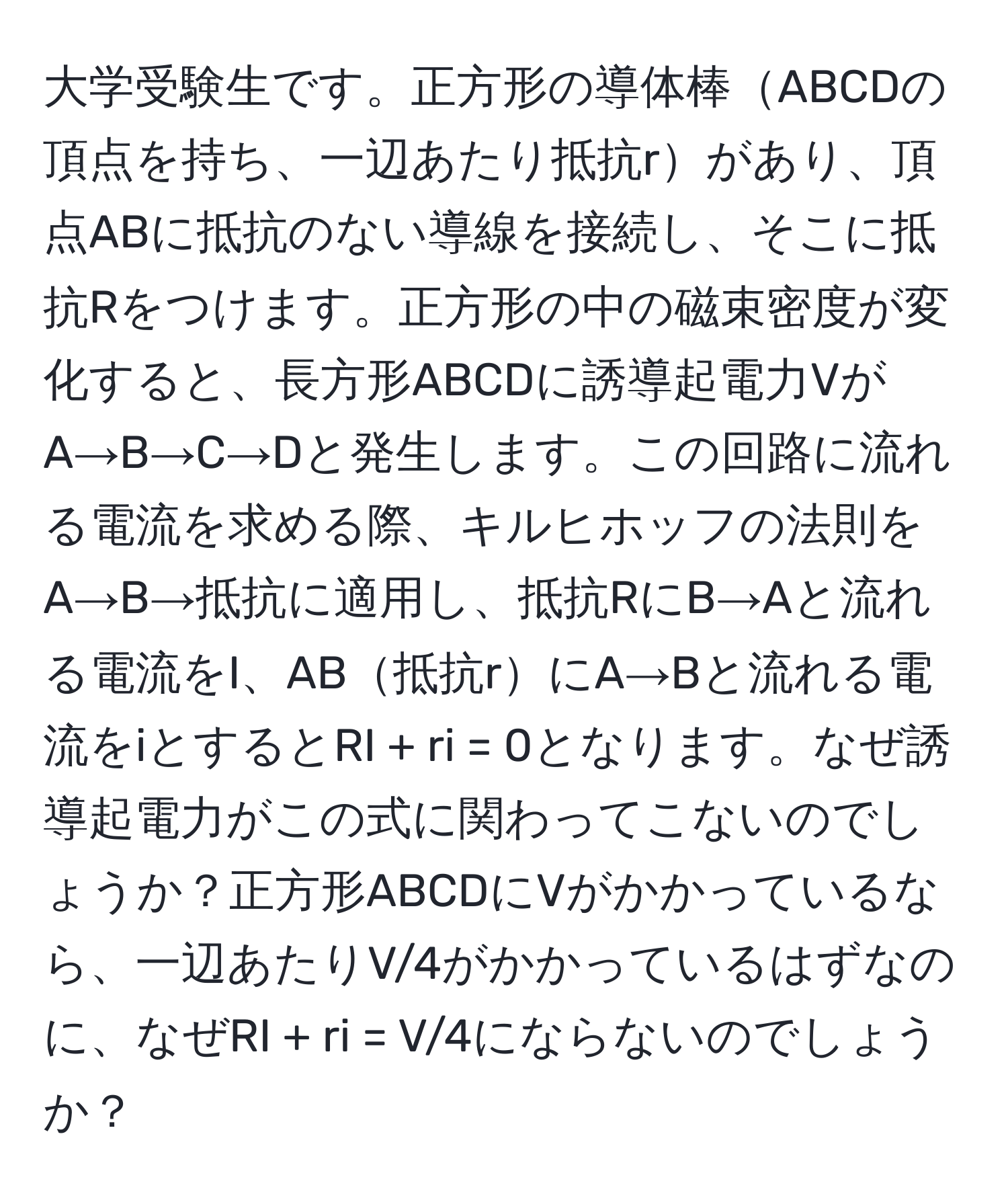 大学受験生です。正方形の導体棒ABCDの頂点を持ち、一辺あたり抵抗rがあり、頂点ABに抵抗のない導線を接続し、そこに抵抗Rをつけます。正方形の中の磁束密度が変化すると、長方形ABCDに誘導起電力VがA→B→C→Dと発生します。この回路に流れる電流を求める際、キルヒホッフの法則をA→B→抵抗に適用し、抵抗RにB→Aと流れる電流をI、AB抵抗rにA→Bと流れる電流をiとするとRI + ri = 0となります。なぜ誘導起電力がこの式に関わってこないのでしょうか？正方形ABCDにVがかかっているなら、一辺あたりV/4がかかっているはずなのに、なぜRI + ri = V/4にならないのでしょうか？