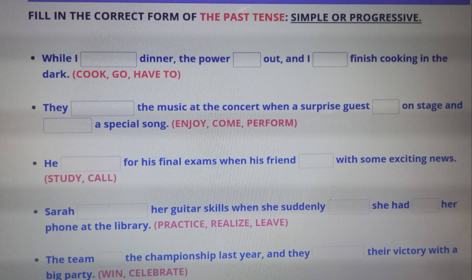 FILL IN THE CORRECT FORM OF THE PAST TENSE: SIMPLE OR PROGRESSIVE. 
While □ dinner, the power □ out, and I □ finish cooking in the 
dark. (COOK, GO, HAVE TO) 
They □ the music at the concert when a surprise guest □ on stage and
□ a special song. (ENJOY, COME, PERFORM) 
He □ for his final exams when his friend □ with some exciting news. 
(STUDY, CALL) 
Sarah her guitar skills when she suddenly □ she had □ her 
phone at the library. (PRACTICE, REALIZE, LEAVE) 
The team the championship last year, and they their victory with a 
big party. (WIN, CELEBRATE)