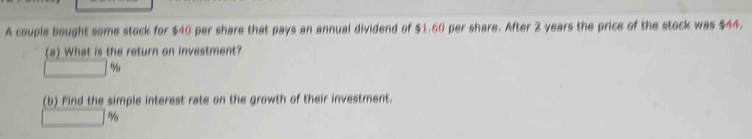 A couple bought some stock for $40 per share that pays an annual dividend of $1.60 per share. After 2 years the price of the stock was $44. 
(a) What is the return on investment?
□ %
(b) Find the simple interest rate on the growth of their investment.
□ %