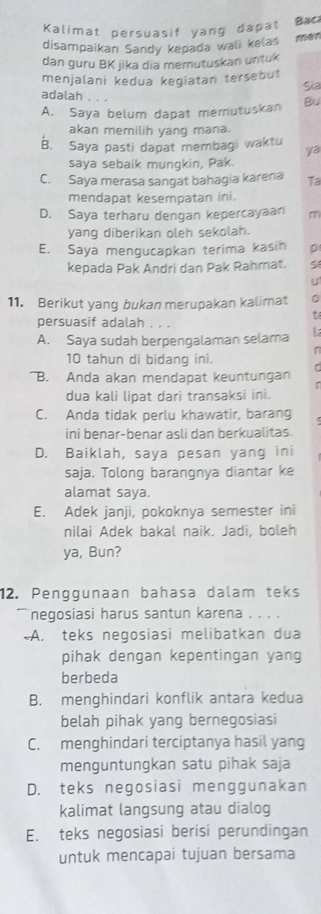 Kalimat persuasif yang dapat Bac
disampaikan Sandy kepada wali kelas mén
dan guru BK jika dia memutuskan untuk
menjalani kedua kegiatan tersebut
Sia
adalah . . .
A. Saya belum dapat memutuskan Bu
akan memilih yang mana.
B. Saya pasti dapat membagi waktu
ya
saya sebaik mungkin, Pak.
C. Saya merasa sangat bahagia karena Ta
mendapat kesempatan ini.
D. Saya terharu dengan kepercayaan m
yang diberikan oleh sekolah.
E. Saya mengucapkan terima kasih p
kepada Pak Andri dan Pak Rahmat. s
u
11. Berikut yang bukan merupakan kalimat 0
persuasif adalah . . .
to
A. Saya sudah berpengalaman selama L
10 tahun di bidang ini.
C
B. Anda akan mendapat keuntungan
dua kali lipat dari transaksi ini.
C. Anda tidak perlu khawatir, barang
ini benar-benar asli dan berkualitas.
D. Baiklah, saya pesan yang ini
saja. Tolong barangnya diantar ke
alamat saya.
E. Adek janji, pokoknya semester ini
nilai Adek bakal naik. Jadi, boleh
ya, Bun?
12. Penggunaan bahasa dalam teks
negosiasi harus santun karena . . . .
-A. teks negosiasi melibatkan dua
pihak dengan kepentingan yang
berbeda
B. menghindari konflik antara kedua
belah pihak yang bernegosiasi
C. menghindari terciptanya hasil yang
menguntungkan satu pihak saja
D. teks negosiasi menggunakan
kalimat langsung atau dialog
E. teks negosiasi berisi perundingan
untuk mencapai tujuan bersama