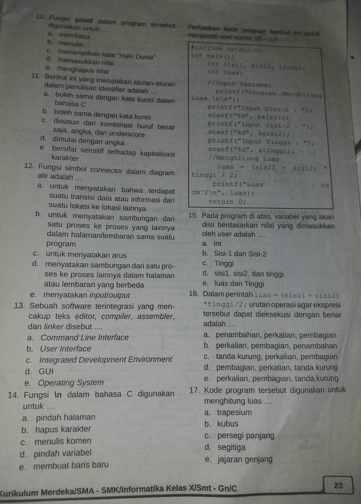 Fungsi printf dalam program tersebut Perhatikan kode program benkut in untuk
digunakan untuk .... menjawab soal nomor 15-171
a. membaca
b. menulis #include
c. menampilkan kata "Halo Dunia" int main()(
d. memasukkan nilai int sisil, sisi2, tingglz
e. menghapus nilai
int luas:
11. Berikut ini yang merupakan aturan-aturan //Input Variabel
dalam penulisan identifier adalah .... printf("Program Menghitung
a. boleh sama dengan kata kunci dalam Luas nln '' ) ;
bahasa C printf("Input Sisi-1 : ");
b. boleh sama dengan kata kunci scanf("9d", &sisil);
c. disusun dari kombinasi huruf besar printf("Input Sisi-2 :"):
saja, angka, dan underscore scanf("šd", &sisi2);
printf("Input Tinggi : ");
d. dimulai dengan angka scanf("&d", &tinggi);
e. bersifat sensitif terhadap kapitalisasi //Menghitung Luas
karakter
luas = (sisi1+sisi2)
12. Fungsi simbol connector dalam diagram tinggi / 2;
alir adalah ....
printf ("Luas td
a. untuk menyatakan bahwa terdapat cm^2n", luas);
suatu transisi data atau informasi dari return 0;
suatu lokasi ke lokasi lainnya
b. untuk menyatakan sambungan dari 15. Pada program di atas, variabel yang akan
satu proses ke proses yang lainnya diisi berdasarkan nilai yang dimasukkan
dalam halaman/lembaran sama suatu oleh user adalah ....
program a. int
c. untuk menyatakan arus b. Sisi-1 dan Sisi-2
d. menyatakan sambungan dari satu pro- c. Tinggi
ses ke proses lainnya dalam halaman d. sisi1, sisi2, dan tinggi
atau lembaran yang berbeda e. luas dan Tinggi
e. menyatakan input/output 16. Dalam perintah 1uas =(sisi1+sisi2)
13. Sebuah software terintegrasi yang men- * t inggi/ 2 ; urutan operasi agar ekspresi
tersebut dapat dieksekusi dengan benar
cakup teks editor, compiler, assembler, adalah ....
dan linker disebut ....
a. Command Line Interface a. penambahan, perkalian, pembagian
b. User Interface b. perkalian, pembagian, penambahan
c. Integrated Development Environment c. tanda kurung, perkalian, pembagian
d. GUI d. pembagian, perkalian, tanda kurung
e. Operating System e. perkalian, pembagian, tanda kurung
14. Fungsi n dalam bahasa C digunakan 17. Kode program tersebut digunakan untuk
menghitung luas ....
untuk ....
a. pindah halaman a. trapesium
b. kubus
b. hapus karakter c. persegi panjang
c. menulis komen d. segitiga
d. pindah variabel
e. jajaran genjang
e. membuat baris baru
Kurikulum Merdeka/SMA - SMK/Informatika Kelas X/Smt - Gn/C 23