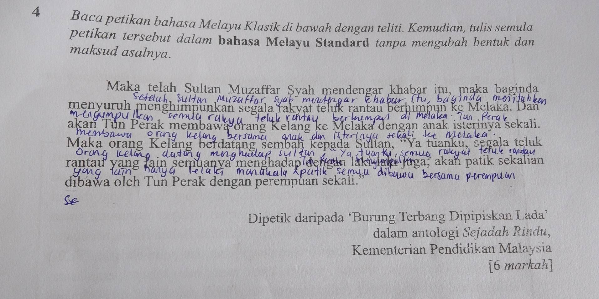 Baca petikan bahasa Melayu Klasik di bawah dengan teliti. Kemudian, tulis semula 
petikan tersebut dalam bahasa Melayu Standard tanpa mengubah bentuk dan 
maksud asalnya. 
Maka telah Sultan Muzaffar Syah mendengar khaḫar itu, maka baginda 
menyur 
aka 
nya sekalı. 
Maka or 
ran1 
dibawa oleh Tun Perak dengan perempuan sekali. 
Dipetik daripada ‘Burung Terbang Dipipiskan Lada’ 
dalam antologi Sejadah Rindu, 
Kementerian Pendidikan Malaysia 
[6 markah]