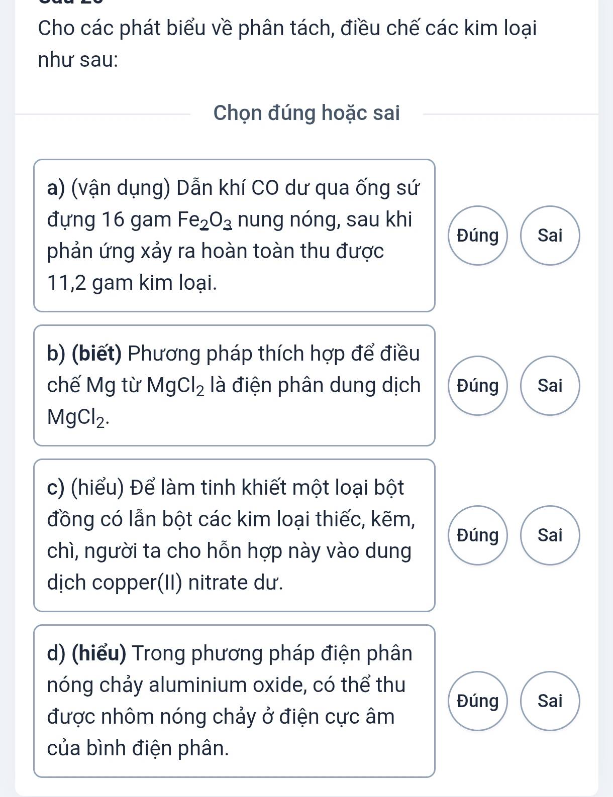 Cho các phát biểu về phân tách, điều chế các kim loại 
như sau: 
Chọn đúng hoặc sai 
a) (vận dụng) Dẫn khí CO dư qua ống sứ 
đựng 16 gam Fe_2O_3 nung nóng, sau khi 
Đúng Sai 
phản ứng xảy ra hoàn toàn thu được 
11,2 gam kim loại. 
b) (biết) Phương pháp thích hợp để điều 
chế Mg từ MgCl_2 là điện phân dung dịch Đúng Sai
MgCl_2. 
c) (hiểu) Để làm tinh khiết một loại bột 
đồng có lẫn bột các kim loại thiếc, kẽm, 
Đúng Sai 
chì, người ta cho hỗn hợp này vào dung 
dịch copper(II) nitrate dư. 
d) (hiểu) Trong phương pháp điện phân 
nóng chảy aluminium oxide, có thể thu 
Đúng Sai 
được nhôm nóng chảy ở điện cực âm 
của bình điện phân.