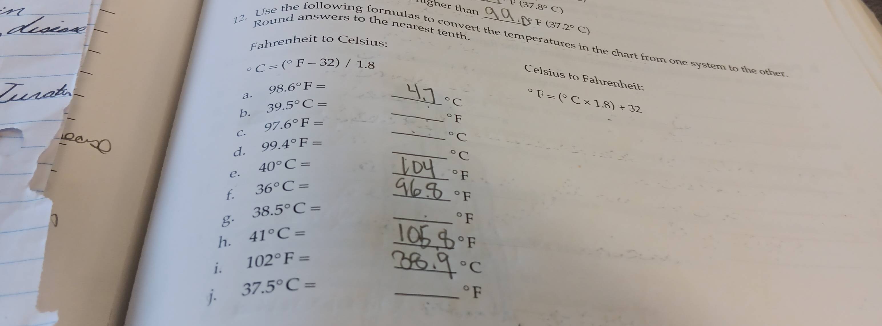 F(37 7.8°C
ligher than § F (37 2°C)
Round answers to the nearest tenth. 
12. Use the following formulas to convert the temperatures in the chart from one system to the other 
Fahrenheit to Celsius: 
0 C=(^circ F-32)/1.8
Celsius to Fahrenheit:
98.6°F=
a. 
b. 39.5°C=
^circ C
97.6°F=
^circ F
d. 99.4°F= ____ F=(^circ C* 1.8)+32
C.
^circ C°C
e. 40°C=
^circ F
f. 36°C=
_ 
_°F
38.5°C=
g. 
_°F
h. 41°C=
_°F
i. 102°F=
_°C
j. 37.5°C=
_°F