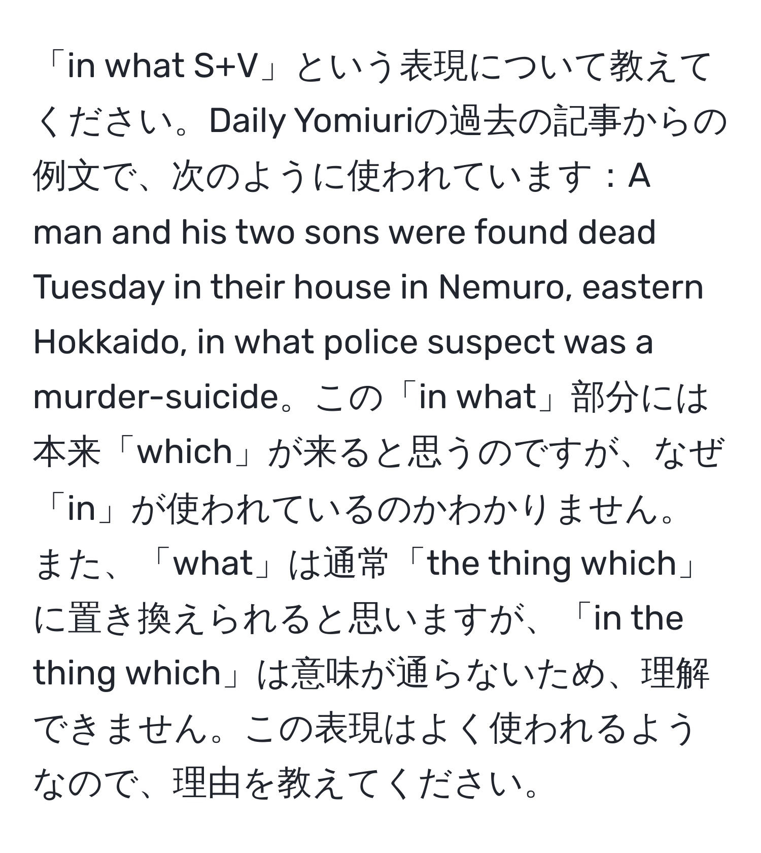 「in what S+V」という表現について教えてください。Daily Yomiuriの過去の記事からの例文で、次のように使われています：A man and his two sons were found dead Tuesday in their house in Nemuro, eastern Hokkaido, in what police suspect was a murder-suicide。この「in what」部分には本来「which」が来ると思うのですが、なぜ「in」が使われているのかわかりません。また、「what」は通常「the thing which」に置き換えられると思いますが、「in the thing which」は意味が通らないため、理解できません。この表現はよく使われるようなので、理由を教えてください。