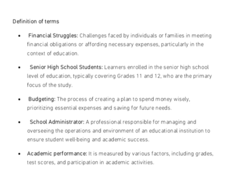 Definition of terms
Financial Struggles: Challenges faced by individuals or families in meeting
financial obligations or affording necessary expenses, particularly in the
context of education.
Senior High School Students: Learners enrolled in the senior high school
level of education, typically covering Grades 11 and 12, who are the primary
focus of the study.
Budgeting: The process of creating a plan to spend money wisely,
prioritizing essential expenses and saving for future needs.
School Administrator: A professional responsible for managing and
overseeing the operations and environment of an educational institution to
ensure student well-being and academic success.
Academic performance: It is measured by various factors, including grades,
test scores, and participation in academic activities.