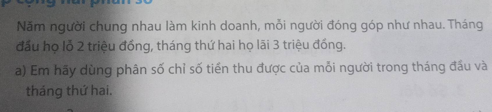 Năm người chung nhau làm kinh doanh, mỗi người đóng góp như nhau. Tháng 
đầu họ lỗ 2 triệu đồng, tháng thứ hai họ lãi 3 triệu đồng. 
a) Em hãy dùng phân số chỉ số tiền thu được của mỗi người trong tháng đầu và 
tháng thứ hai.