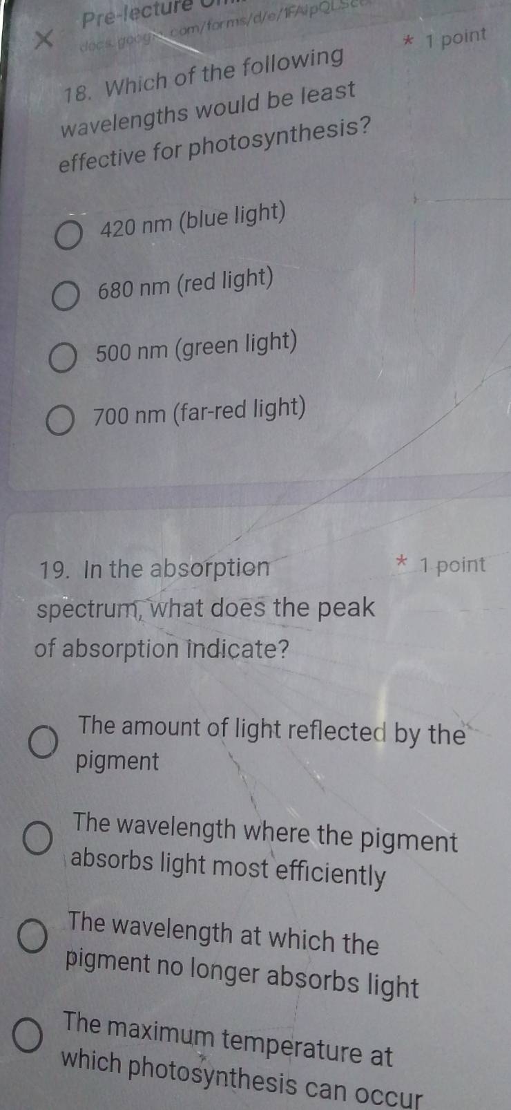 Pre-lecture 0
docs.goog.com/forms/d/e/1FAipQLSc
18. Which of the following * 1 point
wavelengths would be least
effective for photosynthesis?
420 nm (blue light)
680 nm (red light)
500 nm (green light)
700 nm (far-red light)
*
19. In the absorption 1 point
spectrum, what does the peak
of absorption indicate?
The amount of light reflected by the
pigment
The wavelength where the pigment
absorbs light most efficiently
The wavelength at which the
pigment no longer absorbs light
The maximum temperature at
which photosynthesis can occur