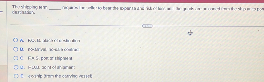 The shipping term _requires the seller to bear the expense and risk of loss until the goods are unloaded from the ship at its pon
destination.
A. F.O. B. place of destination
B. no-arrival, no-sale contract
C. F.A.S. port of shipment
D. F.O.B. point of shipment
E. ex-ship (from the carrying vessel)