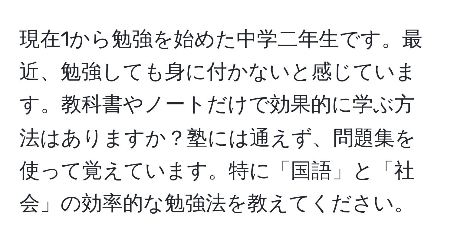 現在1から勉強を始めた中学二年生です。最近、勉強しても身に付かないと感じています。教科書やノートだけで効果的に学ぶ方法はありますか？塾には通えず、問題集を使って覚えています。特に「国語」と「社会」の効率的な勉強法を教えてください。