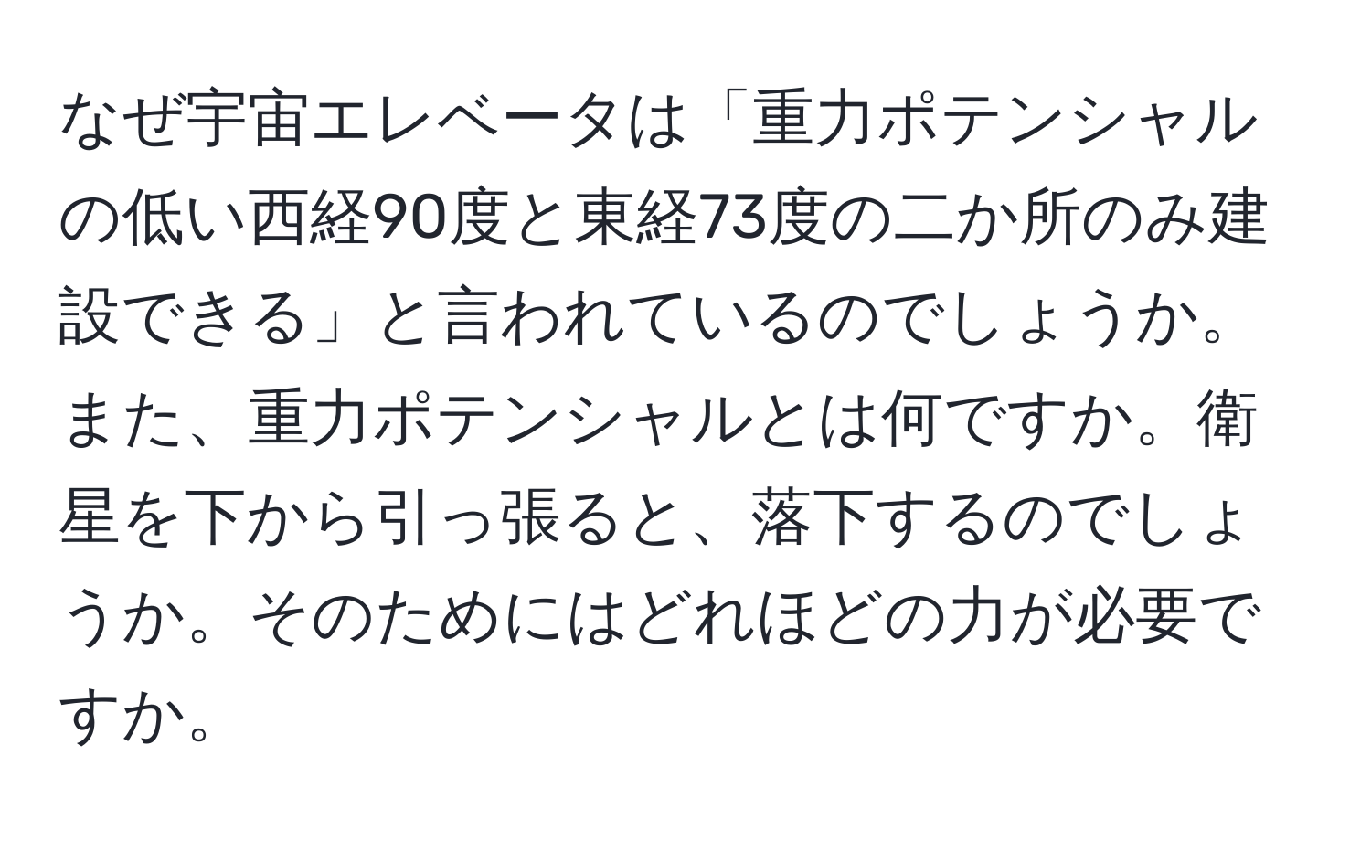 なぜ宇宙エレベータは「重力ポテンシャルの低い西経90度と東経73度の二か所のみ建設できる」と言われているのでしょうか。また、重力ポテンシャルとは何ですか。衛星を下から引っ張ると、落下するのでしょうか。そのためにはどれほどの力が必要ですか。