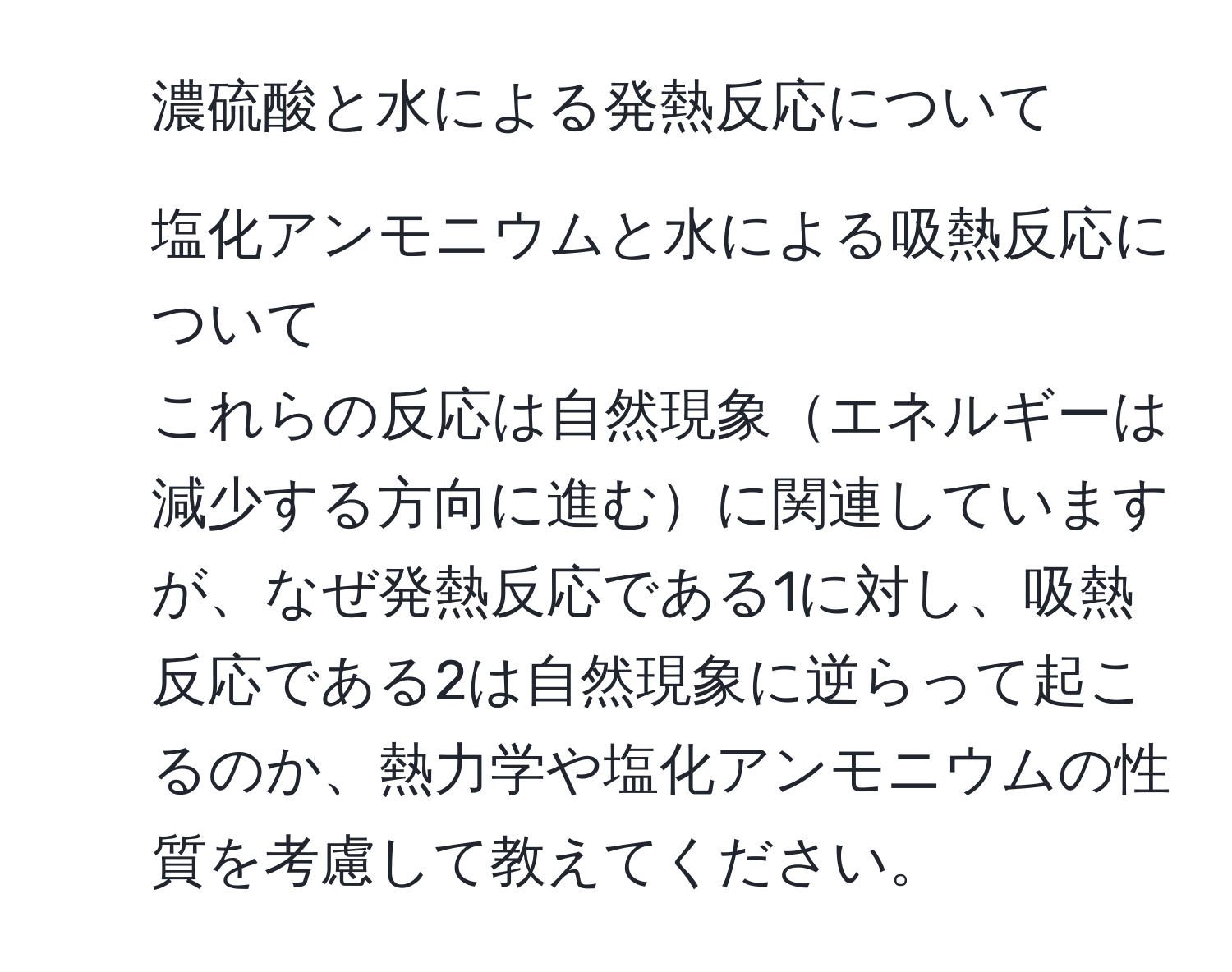 濃硫酸と水による発熱反応について  
2. 塩化アンモニウムと水による吸熱反応について  
これらの反応は自然現象エネルギーは減少する方向に進むに関連していますが、なぜ発熱反応である1に対し、吸熱反応である2は自然現象に逆らって起こるのか、熱力学や塩化アンモニウムの性質を考慮して教えてください。