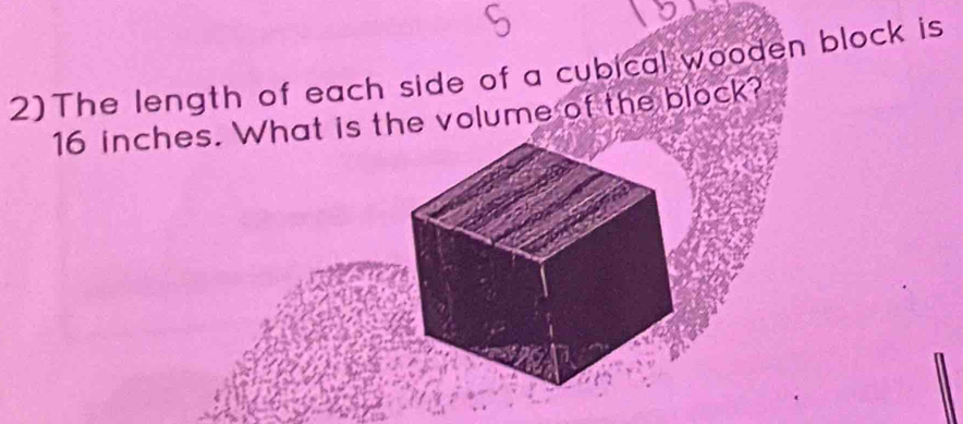 2)The length of each side of a cubical wooden block is
16 inches. What is the volume of the block?