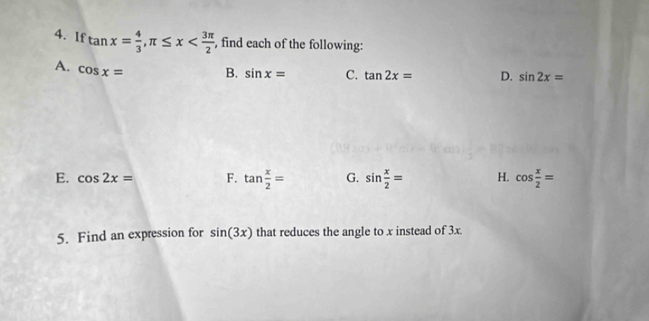 If tan x= 4/3 , π ≤ x , find each of the following:
A. cos x=
B. sin x= C. tan 2x= D. sin 2x=
E. cos 2x= F. tan  x/2 = G. sin  x/2 = cos  x/2 =
H.
5. Find an expression for sin (3x) that reduces the angle to x instead of 3x.