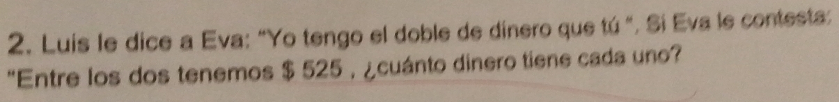 Luis le dice a Eva: “Yo tengo el doble de dinero que tú ". Si Eva le contesta: 
"Entre los dos tenemos $ 525 , ¿cuánto dinero tiene cada uno?