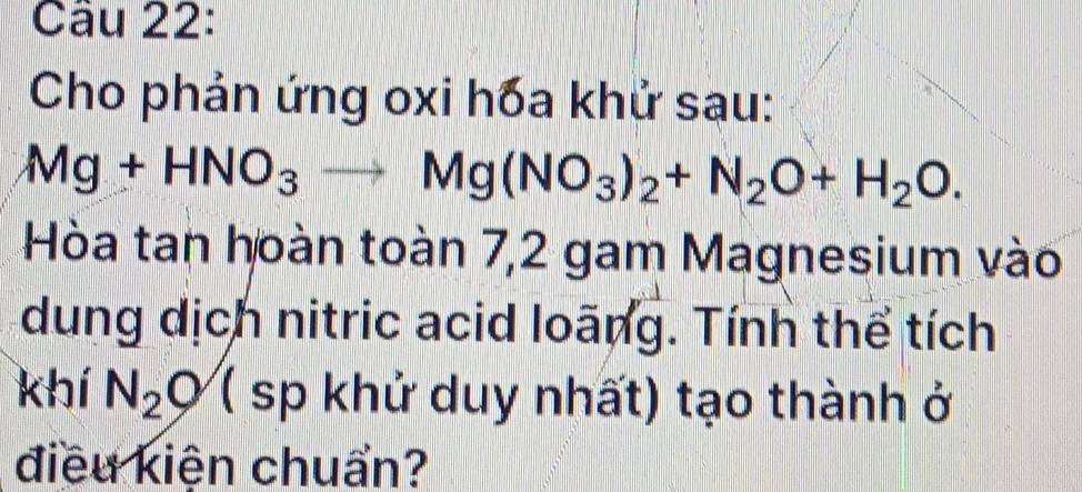 Cho phản ứng oxi hóa khử sau:
Mg+HNO_3to Mg(NO_3)_2+N_2O+H_2O. 
Hòa tan hoàn toàn 7,2 gam Magnesium vào 
dung dịch nitric acid loãng. Tính thể tích 
khí N_2O ( sp khử duy nhất) tạo thành ở 
điều kiện chuẩn?