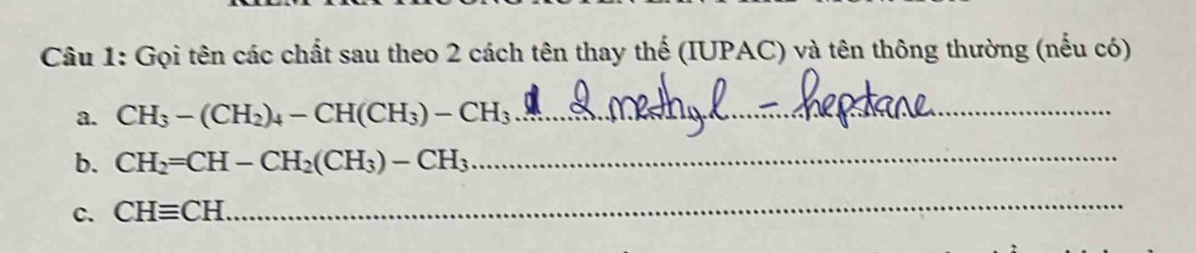 Gọi tên các chất sau theo 2 cách tên thay thế (IUPAC) và tên thông thường (nếu có) 
a. CH_3-(CH_2)_4-CH(CH_3)-CH_3 _ 
b. CH_2=CH-CH_2(CH_3)-CH_3 _ 
c. CHequiv CH
_