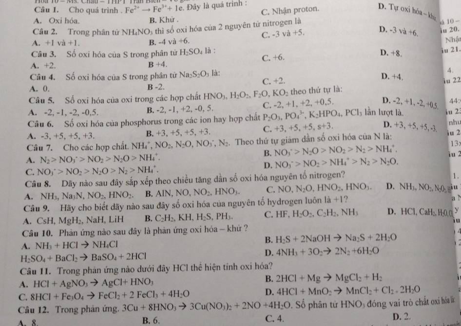 Cho quá trình . Fe^(2+)to Fe^(3+)+1e. Đây là quá trình :
A. Oxi hóa. B. Khử . C. Nhận proton.
D. Tự oxi hóa ~ khu “ 10-
Câu 2. Trong phân tử 1 NH_4NO_3 thì số oxi hóa của 2 nguyên tử nitrogen là
C. -3va+5.
D. -3va+6. iu 20.
A. +1va+1. B. -4 và +6. Nhật
Câu 3. Số oxi hóa của S trong phân tử H_2SO_4 là :
D. +8. iu 21.
A. +2. B+4. C. +6.
Câu 4. Số oxi hóa của S trong phân tử Na_2S_2O_3 là: 4.
A. 0. B -2. C. +2.
D. +4.
iu 22
Câu 5. Số oxi hóa của oxi trong các hợp chất HNO_3,H_2O_2,F_2O,KO_2 theo thứ tự là:
A. -2, -1, -2, -0,5. B. -2, -1, +2, -0, 5. C. -2, +1, +2, + 0 5. D. -2, +1, -2 2,+0.5 44:
Câu 6. Số oxi hóa của phosphorus trong các ion hay hợp chất P_2O_3,PO_4^((3-),K_2)HPO_4,PCl_3 lần lượt là. iu 2. nhu
A. -3, +5, +5, +3. B. +3, +5, +5, +3. C. +3, +5,+5,s+3. D. +3, +5, +5, -3. iu 2
N là:
Câu 7. Cho các hợp chất. NH_4^(+, NO_2),N_2O,NO_3^(-,N_2). Theo thứ tự giảm dần số oxi hóa của 3_ ^circ 
13
B. NO_3^(+>N_2)O>NO_2>N_2>NH_4^(+, iu 2
A. N_2)>NO_3^(+>NO_2)>N_2O>NH_4^(+.
D. NO_3^->NO_2)>NH_4^(+>N_2)>N_2O.
C. NO_3^(+>NO_2)>N_2O>N_2>NH_4^(+.
Câu 8. Dãy nào sau đây sắp xếp theo chiều tăng dần số oxi hóa nguyên tố nitrogen?
1 .
A. NH_3),Na_3N,NO_2,HNO_2. B. AlN, NO,NO_2,HNO_3. C. NO,N_2O,HNO_2,HNO_3. D. NH_3,NO_2,N_2O_2 yiu
Câu 9. Hãy cho biết dãy nào sau đây số oxi hóa của nguyên tố hydrogen luôn là +1? a ì
A. CsH,MgH_2,NaH, LiH B. C_2H_2,KH,H_2S,PH_3. C. HF,H_2O_2,C_2H_2,NH_3 D. HCl,CaH₂, H₂O,O y
i u
Câu 10. Phản ứng nào sau đây là phản ứng oxi hóa - khử ?
A. NH_3+HClto NH_4Cl
B. H_2S+2NaOHto Na_2S+2H_2O

H_2SO_4+BaCl_2to BaSO_4+2HCl
D. 4NH_3+3O_2to 2N_2+6H_2O
Câu 11. Trong phán ứng nào dưới đây HCl thể hiện tỉnh oxi hóa?
A. HCl+AgNO_3to AgCl+HNO_3
B. 2HCl+Mgto MgCl_2+H_2
D.
C. 8HCl+Fe_3O_4to FeCl_2+2FeCl_3+4H_2O 4HCl+MnO_2to MnCl_2+Cl_2+2H_2O
Câu 12. Trong phản ứng. 3Cu+8HNO_3to 3Cu(NO_3)_2+2NO+4H_2O. Số phân tử HNO_3 đóng vai trò chất oxi hóa là
A. 8. B. 6. C. 4. D. 2.