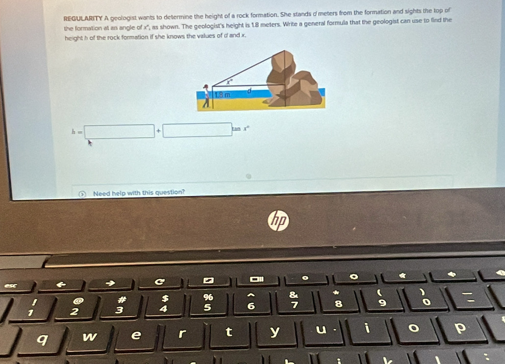 REGULARITY A geologist wants to determine the height of a rock formation. She stands o meters from the formation and sights the top of
the formation at an angle of x", as shown. The geologist's height is 1.8 meters. Write a general formula that the geologist can use to find the
height h of the rock formation if she knows the values of d and x.
h=□ +□ tan x°
Need help with this question?
→ C A
esc ( ) 
&
! @ # $ %6 *
1 2 3 4 5 6 7 8 9 o
q w e r t y u . i o p