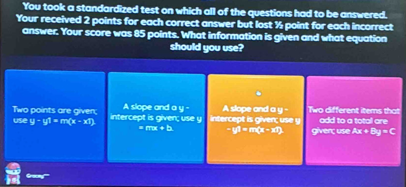 You took a standardized test on which all of the questions had to be answered.
Your received 2 points for each correct answer but lost ½ point for each incorrect
answer. Your score was 85 points. What information is given and what equation
should you use?
A slope and a y - A slope and a y - Two different items that
Two points are given; intercept is given; use y intercept is given; use y add to a total are
use y-y1=m(x-x1)
=mx+b
-y1=m(x-x1) given; use Ax+By=C
Grocay''''