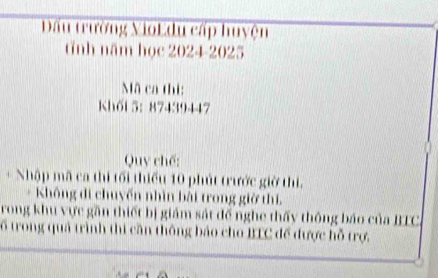 Đấu trường VioL du cấp huyện 
tĩnh năm học 2024-2025 
Mã ca thi: 
Khối 5： 87439447
Quy chế: 
+ Nhập mã ca thi tối thiểu 10 phút trước giờ thi. 
Không di chuyến nhìn bài trong giờ thí, 
rong khu vực gần thiết bị giám sát đế nghe thấy thông báo của BTC. 
ổ trong quả trình thi cần thông báo cho BTC để được hỗ trợ.