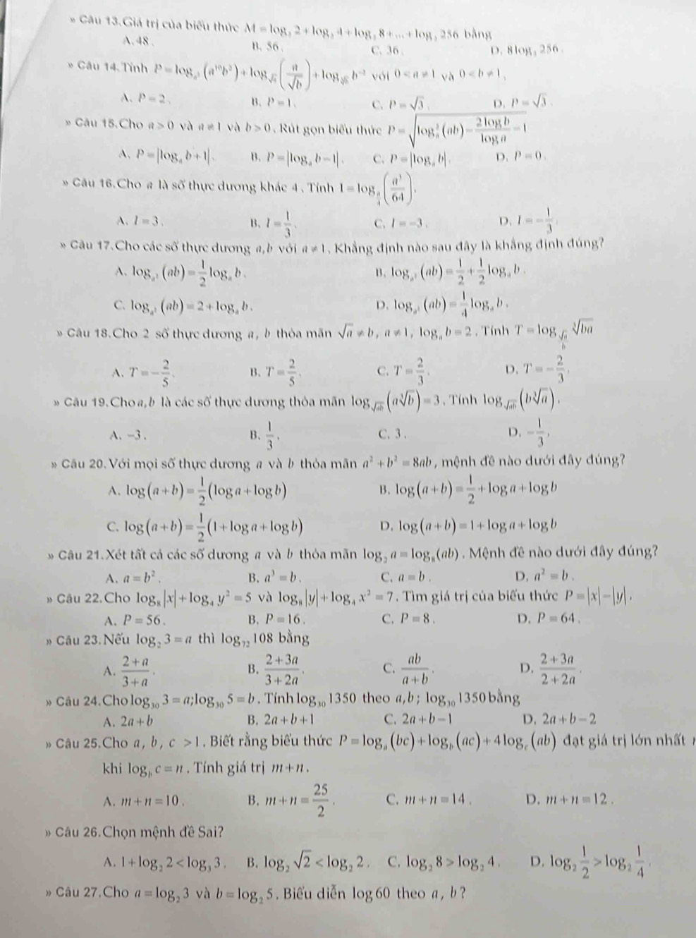 Câu 13.Giá trị của biểu thức M=log _32+log _34+log _38+...+log , 256 bằng
A. 48 . B. 56 C.36 . D. 8 08,2 56
* Cầu 14. Tính P=log _a^5(a^(10)b^5)+log _sqrt(c)( a/sqrt(b) )+log _sqrt[3](b^(-2)) với 0 và 0
A. P=2, B. P=1. C. P=sqrt(3), D. P=sqrt(3).
* Câu 15.Cho a>0 và a!= 1 và b>0. Rút gọn biểu thức P=sqrt (log _a)^3(ab)- 2log b/log a =1
A, P=|log _ab+1|. B. P=|log _ab-1|. C. P=|log _ab|. D. P=0.
* Câu 16.Cho # là số thực dương khác 4 . Tính 1=log _ π /4 ( a^3/64 ).
A. l=3. B、 I= 1/3 . I=- 1/3 
C. I=-3. D.
* Câu 17.Cho các số thực dương a,b với a!= 1. Khẳng định nào sau đây là khẳng định đúng?
A. log _a(ab)= 1/2 log _ab. log _a,(ab)+ 1/2 + 1/2 log _ab.
B.
C. log _a^2(ab)=2+log _ab. D. log _a,(ab)= 1/4 log _ab.
Câu 18.Cho 2 số thực dương a, b thỏa mãn sqrt(a)!= b,a!= 1,log _ab=2. Tính T=log _ sqrt(a)/b sqrt[3](ba)
A. T=- 2/5 . B. T= 2/5 . C. T= 2/3 . D. T=- 2/3 ,
* Câu 19.Choa,b là các số thực dương thỏa mãn log _sqrt(ab)(asqrt[3](b))=3 , Tính log _sqrt(ab)(bsqrt[3](a)).
A. -3 . B.  1/3 . C. 3 . D. - 1/3 ,
Cầu 20. Với mọi số thực dương # và b thỏa mãn a^2+b^2=8ab ,  mệnh đề nào dưới đây đúng?
A. log (a+b)= 1/2 (log a+log b) log (a+b)= 1/2 +log a+log b
B.
C. log (a+b)= 1/2 (1+log a+log b) D. log (a+b)=1+log a+log b
* Câu 21.Xét tất cả các số dương # và b thỏa mãn log _2a=log _8(ab).Mlangle nhd ê nào dưới đây đúng?
A. a=b^2. B. a^3=b. C. a=b. D. a^2=b.
» Câu 22.Cho log _8|x|+log _4y^2=5 và log _8|y|+log _4x^2=7. Tìm giá trị của biểu thức P=|x|-|y|,
A. P=56. B. P=16. C. P=8. D. P=64.
» Cầu 23. Nếu log _23=a thì log _72 108 bằng
A.  (2+a)/3+a .  (2+3a)/3+2a .  ab/a+b . D.  (2+3a)/2+2a .
B.
C.
» Câu 24.Cho log _303=a;log _305=b. Tính log _301350 theo a,b;log _301350bdot ang
A. 2a+b B. 2a+b+1 C. 2a+b-1 D. 2a+b-2
Câu 25.Cho a, b, c>1. Biết rằng biểu thức P=log _a(bc)+log _b(ac)+4log _c(ab) đạt giá trị lớn nhất n
khi log _bc=n. Tính giá trị m+n.
A. m+n=10. B. m+n= 25/2 . C. m+n=14. D. m+n=12.
Câu 26.Chọn mệnh đề Sai?
A. 1+log _22 B. log _2sqrt(2) C. log _28>log _24. D. log _2 1/2 >log _2 1/4 .
»Câu 27.Cho a=log _23 và b=log _25. Biểu diễn log 60 theo a ,b ?