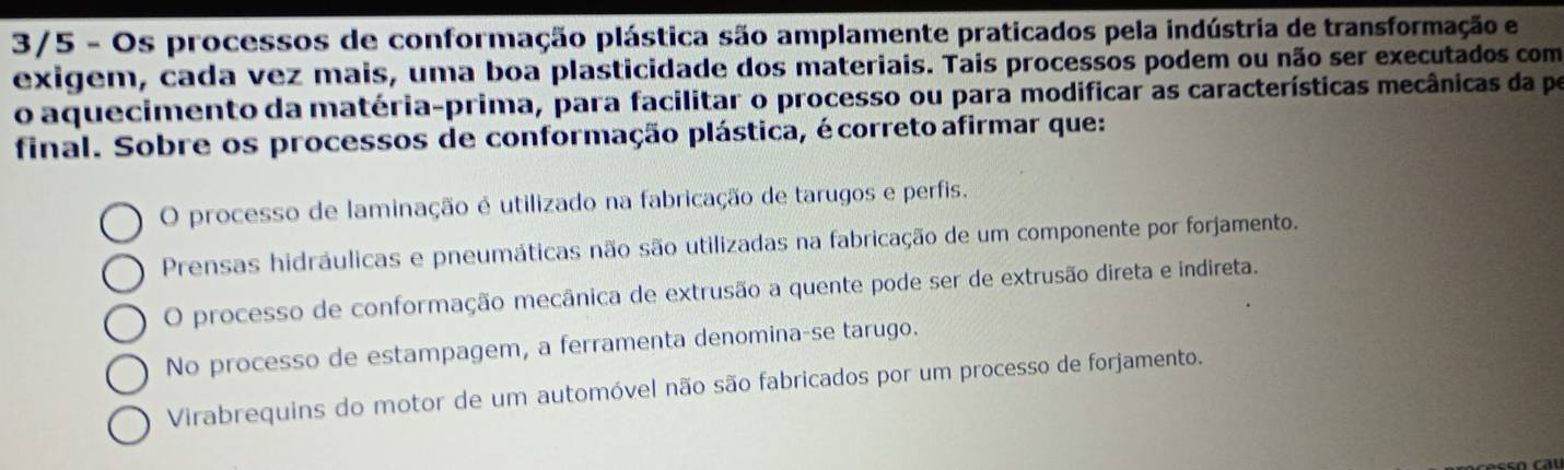 3/5 - Os processos de conformação plástica são amplamente praticados pela indústria de transformação e
exigem, cada vez mais, uma boa plasticidade dos materiais. Tais processos podem ou não ser executados com
o aquecimento da matéria-prima, para facilitar o processo ou para modificar as características mecânicas da pe
final. Sobre os processos de conformação plástica, écorreto afirmar que:
O processo de laminação é utilizado na fabricação de tarugos e perfis.
Prensas hidráulicas e pneumáticas não são utilizadas na fabricação de um componente por forjamento.
O processo de conformação mecânica de extrusão a quente pode ser de extrusão direta e indireta.
No processo de estampagem, a ferramenta denomina-se tarugo.
Virabrequins do motor de um automóvel não são fabricados por um processo de forjamento.