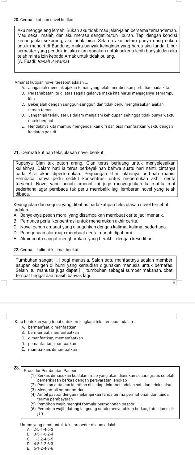 Cermati kutipan novel berikut!
Aku menggeleng lemah. Bukan aku tidak mau jalan-jalan bersama teman-teman.
Mau sekāli malāh, dan aku merasa sangat butuh İiburan. Tapi dengan kondisi
keuanganku sekarang, aku tidak bisa. Selama aku belum punya uang cukup
untuk mandiri di Bandung, maka banyak keinginan yang harus aku tunda. Libur
semester yang pendek ini aku akan gunakan untuk bekerja lebih banyak dan aku
telah minta izin kepada Amak untuk tidak pulang.
(A. Fuadi: Ranah 3 Warna)
Amanat kutipan novel tersebut adalah ...
A. Janganlah menolak ajakan teman yang telah memberikan perhatian pada kita.
B. Persahabatan itu di atas segala-galanya maka kita harus menjaganya semampu
kita
C. Bekerjalah dengan sungguh-sungguh dan tidak perlu menghiraukan ajakan
teman-teman
D. Janganlah terlalu serius dalam menjalani kehidupan sehingga tidak punya waktu
untuk bergaul.
E. Hendaknya kita mampu mengendalikan diri dan bisa manfaatkan waktu dengan
kegiatan positif.
21. Cermati kutipan teks ulasan novel berikut!
Rupanya Gian tak patah arang. Gian terus berjuang untuk menyelesaikan
kuliahnya. Dalam hati ia terus berkeyakinan bahwa suatu hari nanti, cintanya
pada Aira akan dipertemukan. Perjuangan Gian akhirnya berbuah manis.
Pembaca hanya perlu sedikit konsentrasi untuk menemukan akhir cerita
tersebut. Novel yang penuh amanat ini juga menyuguhkan kalimat-kalimat
sederhana agar pembaca tak perlu membalik lagi lembaran novel yang telah
dibaca.
Keunggulan dari segi isi yang dibahas pada kutipan teks ulasan novel tersebut
adalah ...
A. Banyaknya pesan moral yang disampaikan membuat cerita jadi menarik.
B. Pembaca perlu konsentrasi untuk menemukan akhir cerita.
C. Novel penuh amanat yang disuguhkan dengan kalimat-kalimat sederhana.
D. Penggunaan alur maju membuat cerita mudah dipahami.
E. Akhir cerita sangat mengharukan yang berakhir dengan kesedihan.
22. Cermati kalimat-kalimat berikut!
Tumbuhan sangat [...] bagi manusia. Salah satu manfaatnya adalah memberi
asupan oksigen di bumi yang kemudian digunakan manusia untuk bernafas.
Selain itu, manusia juga dapat [...] tumbuhan sebagai sumber makanan, obat,
tempat tinggal dan masih banyak lagi.
Kata bentukan yang tepat untuk melengkapi teks tersebut adalah ....
A. bermanfaat, dimanfaatkan
B. bermanfaat, memanfaatkan
C. dimanfaatkan, memanfaatkan
D. pemanfaatan, manfaatkan
E. manfaatkan, dimanfaatkan
23.
Prosedur Pembuatan Paspor
(1) Berkas dimasukan ke dalam map yang akan diberikan secara gratis setelah
pemeriksaan berkas dengan persyaratan lengkap
(2) Pastikan data dan identitas di setiap dokumen adalah sah dan tidak palsu
(3) Mengambil nomor antrian
(4) Ambil paspor dengan melampirkan tanda terima permohonan dan tanda
térima pembayaran
(5) Pemohon wajib mengisi formulir permohonan paspor
(6) Pemohon wajib datang langsung untuk menyerahkan berkas, foto, dan sidik
jari
Urutan yang tepat untuk teks prosedur di atas adalah...
A. 2-5-1-4-6-3
B. 3-5-1-6-2-4
C. 1-3-2-4-6-5
D. 4-5-1-2-6-3
E. 5-1-2-4-3-6