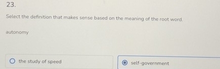 Select the definition that makes sense based on the meaning of the root word.
autonomy
the study of speed self-government