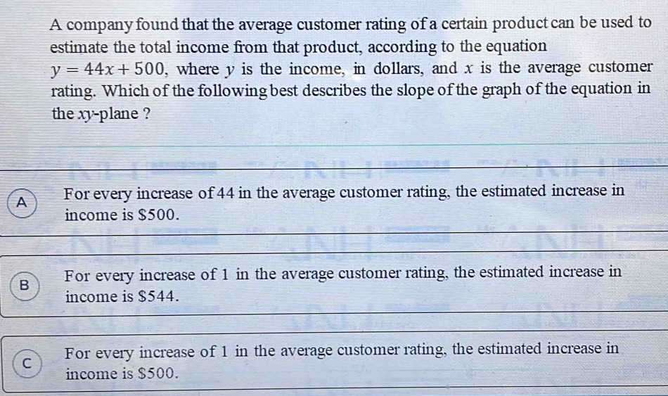 A company found that the average customer rating of a certain product can be used to
estimate the total income from that product, according to the equation
y=44x+500 , where y is the income, in dollars, and x is the average customer
rating. Which of the following best describes the slope of the graph of the equation in
the xy -plane ?
A For every increase of 44 in the average customer rating, the estimated increase in
income is $500.
B For every increase of 1 in the average customer rating, the estimated increase in
income is $544.
C For every increase of 1 in the average customer rating, the estimated increase in
income is $500.