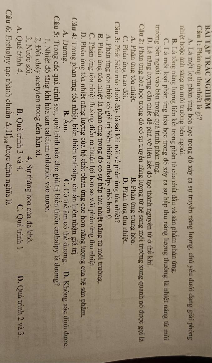 BàI TậP TRÁC NGHIệM
Câu 1: Phản ứng thu nhiệt là gì?
A. Là một loại phản ứng hóa học trong đó xảy ra sự truyền năng lượng, chủ yếu dưới dạng giải phóng
nhiệt hoặc ánh sáng ra môi trường bên ngoài.
B. Là tổng năng lượng liên kết trong phân tử của chất đầu và sản phẩm phản ứng.
C. Là một loại phản ứng hóa học trong đó xảy ra sự hấp thụ năng lượng thường là nhiệt năng từ môi
trường bên ngoài vào bên trong quá trình phản ứng.
D. Là năng lượng cần thiết để phá vỡ liên kết đó tạo thành nguyên tử ở thể khí.
Câu 2: Phản ứng hóa học trong đó có sự truyền năng lượng từ hệ sang môi trường xung quanh nó được gọi là
A. Phản ứng tỏa nhiệt. B. Phản ứng trung hòa.
C. Phản ứng trao đổi. D. Phản ứng thu nhiệt.
Câu 3: Phát biểu nào dưới đây là sai khi nói về phản ứng tỏa nhiệt?
A. Phản ứng tỏa nhiệt có giá trị biển thiên enthalpy nhỏ hơn 0.
B. Phản ứng tỏa nhiệt là phản ứng trong đó có sự hấp thu nhiệt năng từ môi trường.
C. Phản ứng tỏa nhiệt thường diễn ra thuận lợi hơn so với phản ứng thu nhiệt.
D. Phản ứng tỏa nhiệt năng lượng của hệ chất phản ứng cao hơn năng lượng của hệ sản phẩm.
Câu 4: Trong phản ứng tỏa nhiệt, biến thiên enthalpy chuẩn luôn nhận giá trị
A. Dưong. B. hat Am 1 C. Có thể âm có thể dương. D. Không xác định được.
Câu 5: Trong các quá trình sau, quá trình nào cho giá trị biển thiên enthalpy là dương?
1, Nhiệt độ tăng khi hòa tan calcium chloride vào nước.
2, Đốt cháy acetylen trong đèn hàn xì.
3, Nước sôi. 4, Sự thăng hoa của đá khô.
A. Quá trình 4. B. Quá trình 3 và 4. C. Quá trình 1. D. Quá trình 2 và 3.
Câu 6: Enthalpy tạo thành chuẩn △ _fH_(298)^0 được định nghĩa là