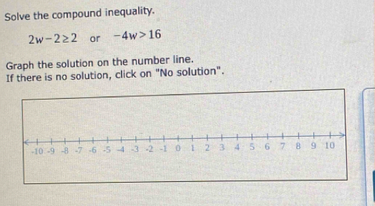 Solve the compound inequality.
2w-2≥ 2 or -4w>16
Graph the solution on the number line. 
If there is no solution, click on "No solution".