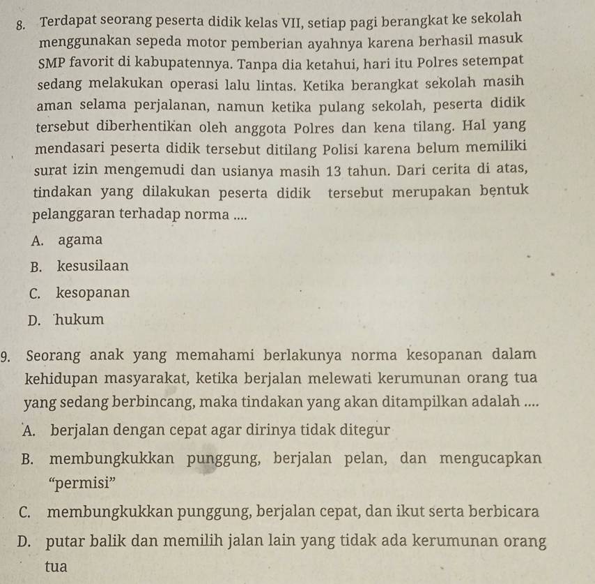 Terdapat seorang peserta didik kelas VII, setiap pagi berangkat ke sekolah
menggunakan sepeda motor pemberian ayahnya karena berhasil masuk
SMP favorit di kabupatennya. Tanpa dia ketahui, hari itu Polres setempat
sedang melakukan operasi lalu lintas. Ketika berangkat sekolah masih
aman selama perjalanan, namun ketika pulang sekolah, peserta didik
tersebut diberhentikan oleh anggota Polres dan kena tilang. Hal yang
mendasari peserta didik tersebut ditilang Polisi karena belum memiliki
surat izin mengemudi dan usianya masih 13 tahun. Dari cerita di atas,
tindakan yang dilakukan peserta didik tersebut merupakan bęntuk
pelanggaran terhadap norma ....
A. agama
B. kesusilaan
C. kesopanan
D. hukum
9. Seorang anak yang memahami berlakunya norma kesopanan dalam
kehidupan masyarakat, ketika berjalan melewati kerumunan orang tua
yang sedang berbincang, maka tindakan yang akan ditampilkan adalah ....
A. berjalan dengan cepat agar dirinya tidak ditegur
B. membungkukkan punggung, berjalan pelan, dan mengucapkan
“permisi”
C. membungkukkan punggung, berjalan cepat, dan ikut serta berbicara
D. putar balik dan memilih jalan lain yang tidak ada kerumunan orang
tua