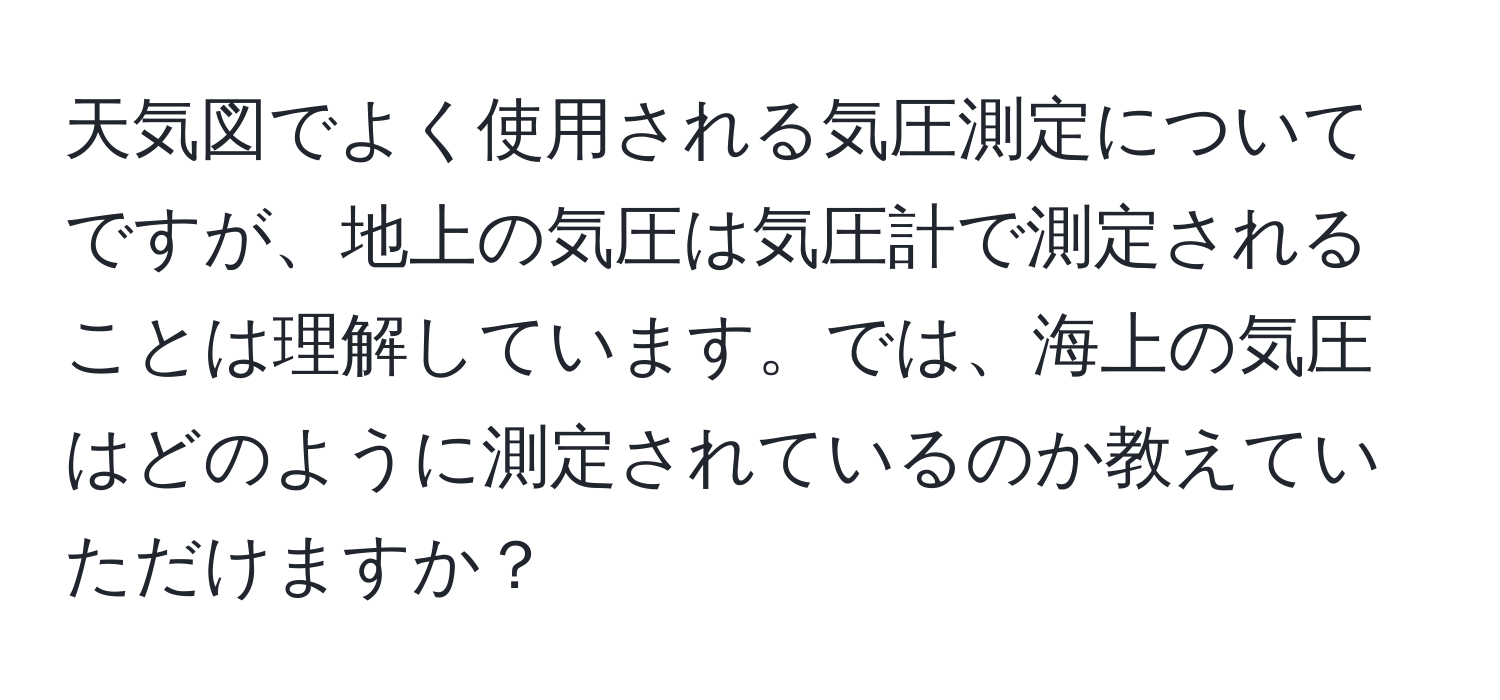 天気図でよく使用される気圧測定についてですが、地上の気圧は気圧計で測定されることは理解しています。では、海上の気圧はどのように測定されているのか教えていただけますか？