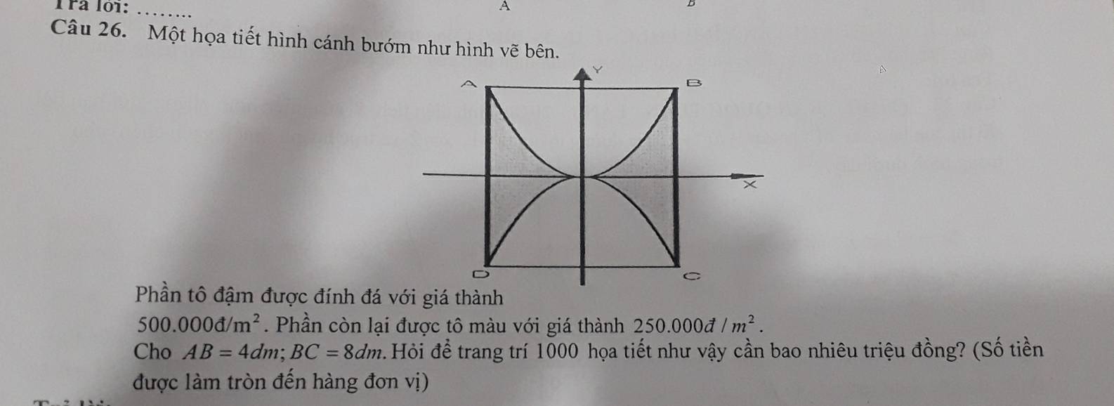 Trª lội: _A 
Câu 26. Một họa tiết hình cánh bướm như hình vẽ bên. 
Phần tô đậm được đính đá với giá thành
500.000d/m^2. Phần còn lại được tô màu với giá thành 250.000d/m^2. 
Cho AB=4dm; BC=8dm :. Hỏi để trang trí 1000 họa tiết như vậy cần bao nhiêu triệu đồng? (Số tiền 
được làm tròn đến hàng đơn vị)