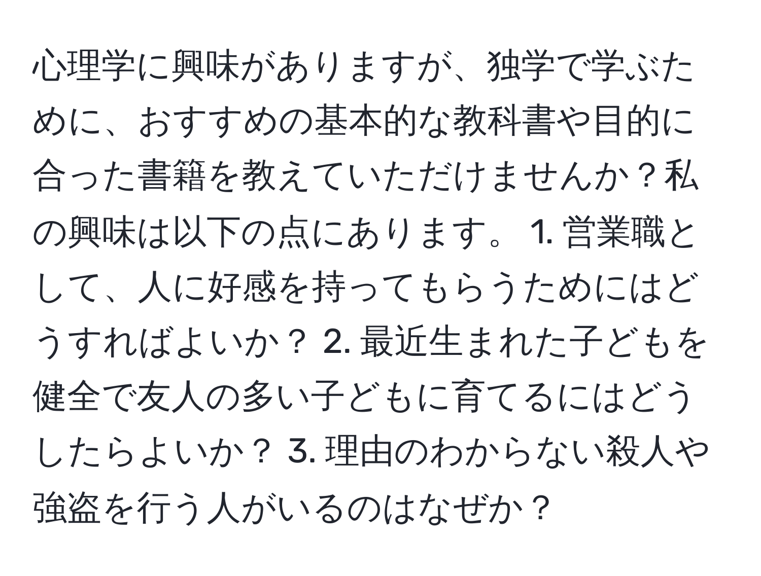 心理学に興味がありますが、独学で学ぶために、おすすめの基本的な教科書や目的に合った書籍を教えていただけませんか？私の興味は以下の点にあります。 1. 営業職として、人に好感を持ってもらうためにはどうすればよいか？ 2. 最近生まれた子どもを健全で友人の多い子どもに育てるにはどうしたらよいか？ 3. 理由のわからない殺人や強盗を行う人がいるのはなぜか？