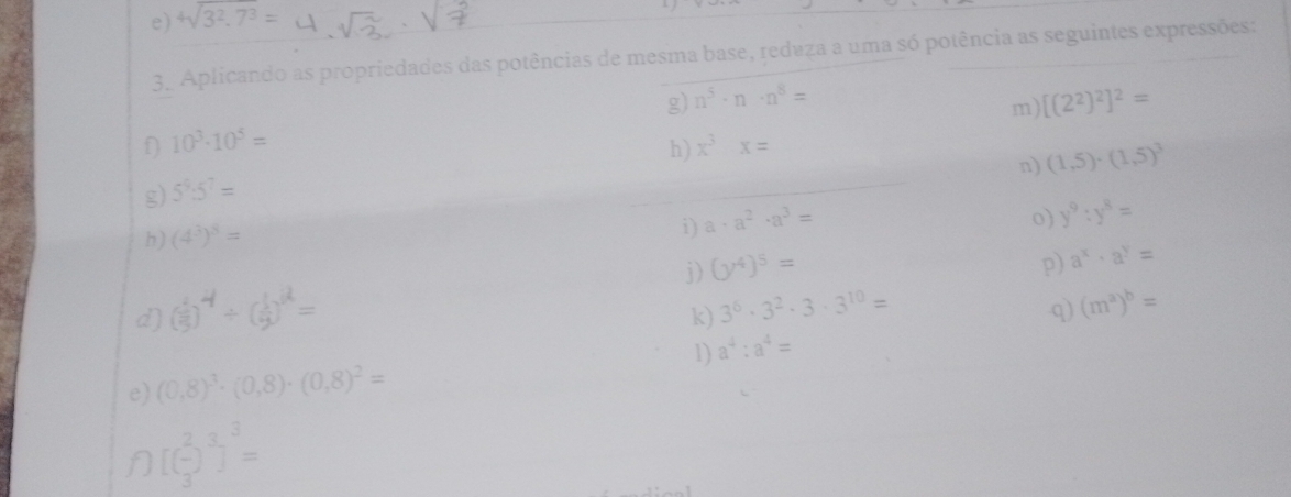 4sqrt(3^2.7^3)=

3. Aplicando as propriedades das potências de mesma base, reduza a uma só potência as seguintes expressões: 
g) n^5· n· n^8= [(2^2)^2]^2=
m)
10^3· 10^5=
h) x^3x=
n) (1,5)· (1,5)^3
g) 5^9:5^7=
h) (4^3)^8=
i) a· a^2· a^3=
0) y^9:y^8=
d) ( 1/5 )^4/ ( 1/9 )^2= j) (y^4)^5=
p) a^x· a^y=
k) 3^6· 3^2· 3· 3^(10)= q) (m^a)^b=
1) a^4:a^4=
e) (0,8)^3· (0,8)· (0,8)^2=
[( 2/3 )^3]^3=