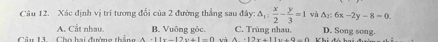 Xác định vị trí tương đối của 2 đường thẳng sau đây: △ _1: x/2 - y/3 =1 và △ _2:6x-2y-8=0.
A. Cắt nhau. B. Vuông góc. C. Trùng nhau. D. Song song.
Câu 13. Cho hai đường thẳng A· 11x-12y+1=0 và A· 12x+11y+9-0 Khi đó hai