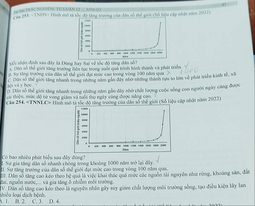 4T
Tại Tện TRÁC NGHI M- Tự LUáN 12 STH-QT
Cầu 253, Hình mô tả tốc độ tăng trưởng của dân số thể giới (Số liệu cập nhật năm 2022)
Mỗi nhận định sau đây là Đúng hay Sai về tốc độ tăng dân số?
A. Dân số thể giới tăng trường liên tụe trong suốt quá trình hình thành và phát triển
B. Sự tăng trưởng của dân số thế giới đạt mức cao trong vòng 100 năm qua
C. Dân số thể giới tăng nhanh trong những năm gần đây nhờ những thành tựu to lớn về phát triển kinh tế, * overline  
hội và y học.
D. Dân số thể giới tăng nhanh trong những năm gần đây nhờ chất lượng cuộc sống con người ngày càng được
tải thiện, mức độ tử vong giảm và tuổi thọ ngày càng được nâng cạo.
Câu 254. Hình mô tả tốc độ tăng trưởng của dân số thể giới (Số liệu cập nhật năm 2022)
Có bao nhiêu phát biểu sau đây dúng?
I. Sự gia tăng dân số nhanh chóng trong khoảng 1000 năm trở lại đây.
II. Sự tăng trưởng của dân số thế giới đạt mức cao trong vòng 100 năm qua.
III. Dân số tăng cao kéo theo hệ quả là việc khai thác quá mức các nguồn tài nguyên như rừng, khoáng sản, đất
dai, nguồn nước,... và gia tăng ô nhiễm môi trường.
IV. Dân số tăng cao kẻo theo là nguyên nhân gây suy giảm chất lượng môi trường sống, tạo điều kiện lây lan
nhiều loại dịch bệnh.
A. 1. B. 2. C. 3. D. 4.