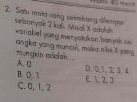 Satu mata vang setimbang dilempar
sebanyak 2 kali. Misal X adalah
variabel yang menyatakan banyak sisi 
angka yang muncul, maka nilai X yang
mungkin adalah....
A. 0 D. 0, 1, 2, 3, 4
B. O, 1 E. 1, 2, 3
C. 0, 1, 2