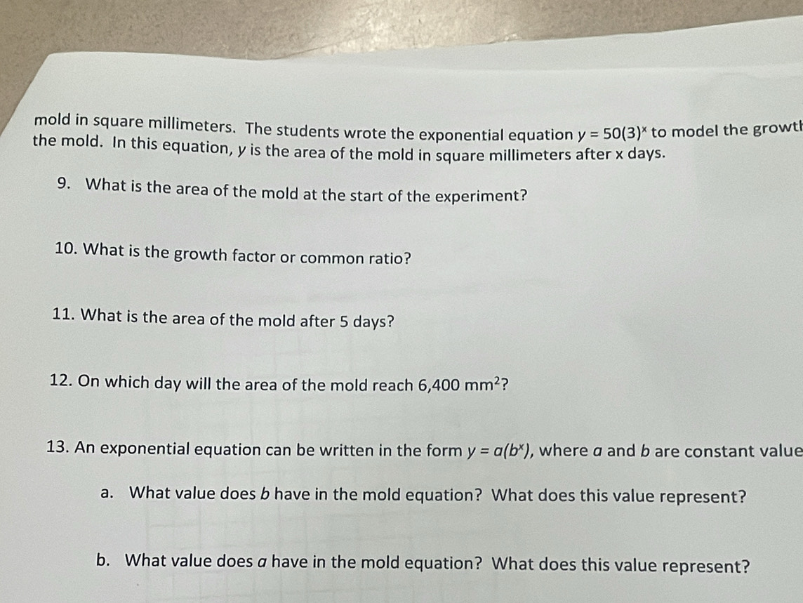 mold in square millimeters. The students wrote the exponential equation y=50(3)^x to model the growtl 
the mold. In this equation, y is the area of the mold in square millimeters after x days. 
9. What is the area of the mold at the start of the experiment? 
10. What is the growth factor or common ratio? 
11. What is the area of the mold after 5 days? 
12. On which day will the area of the mold reach 6,400mm^2 ? 
13. An exponential equation can be written in the form y=a(b^x) , where a and b are constant value 
a. What value does b have in the mold equation? What does this value represent? 
b. What value does a have in the mold equation? What does this value represent?