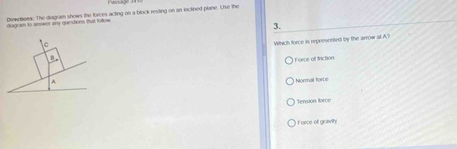 Passage 3410
Directions: The diagram shows the forces acting on a block resting on an inclined plane. Use the
diagram to answer any questions that follow
3.
Which force is represented by the arrow at A?
Force of friction
Normal force
Tension force
Force of gravity