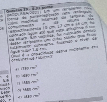 0,33 ponto
a (MODERNA/2021) Em um recipiente com
a forma de paralelepípedo reto retângulio
cujas medídas internas da largura, do
de comprimento e da altura são
respectivamente 10 cm, 12 cm e 14 cm, fo
colocada água até que esta atingisse 8 cm
de altura. Ém seguida, foi colocado dentro
desse recipiente um cubo sólido que ficou
totalmente submerso, fazendo o nível da
água subir 1,8 cm.
Qual é a capacidade desse recipiente em
centímetros cúbicos?
a) 1780cm^3
a e b) 1680cm^3
Ela
aíxas C) 2880cm^3
endo
base d) 3680cm^3
serão e) 1880cm^3
do, e