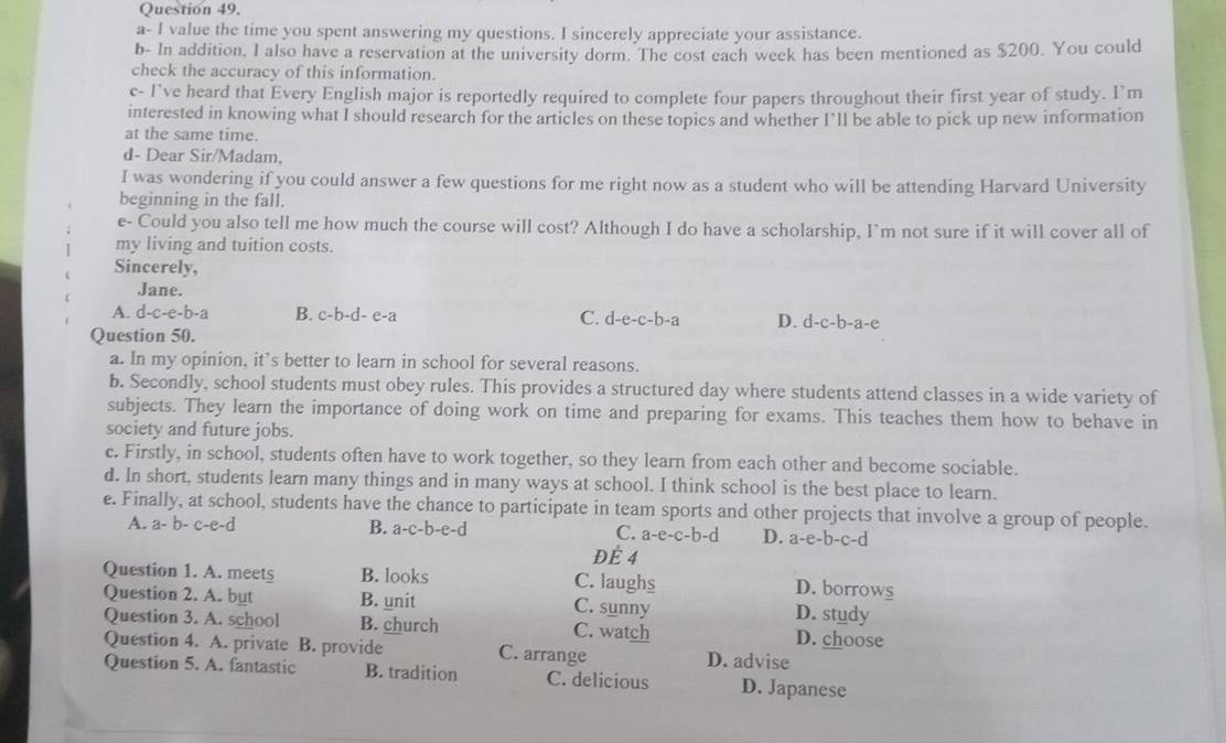 a- I value the time you spent answering my questions. I sincerely appreciate your assistance.
b- In addition, I also have a reservation at the university dorm. The cost each week has been mentioned as $200. You could
check the accuracy of this information.
c- I've heard that Every English major is reportedly required to complete four papers throughout their first year of study. I’m
interested in knowing what I should research for the articles on these topics and whether I’ll be able to pick up new information
at the same time.
d- Dear Sir/Madam,
I was wondering if you could answer a few questions for me right now as a student who will be attending Harvard University
beginning in the fall.
e- Could you also tell me how much the course will cost? Although I do have a scholarship, I’m not sure if it will cover all of
my living and tuition costs.
Sincerely,
Jane.
A. d-c-e-b-a B. c-b-d- e-a C. d-e-c-b- a D. d-c-b-a-e
Question 50.
a. In my opinion, it’s better to learn in school for several reasons.
b. Secondly, school students must obey rules. This provides a structured day where students attend classes in a wide variety of
subjects. They learn the importance of doing work on time and preparing for exams. This teaches them how to behave in
society and future jobs.
c. Firstly, in school, students often have to work together, so they learn from each other and become sociable.
d. In short, students learn many things and in many ways at school. I think school is the best place to learn.
e. Finally, at school, students have the chance to participate in team sports and other projects that involve a group of people.
A. a-b-c-e-d B. a-c-b-e-d C. a-e-c-b-d D. a-e-b-c-d
Để 4
Question 1. A. meets B. looks C. laughs
D. borrows
Question 2. A. but B. unit C. sunny D. study
Question 3. A. school B. church C. watch D. choose
Question 4. A. private B. provide C. arrange D. advise
Question 5. A. fantastic B. tradition C. delicious D. Japanese