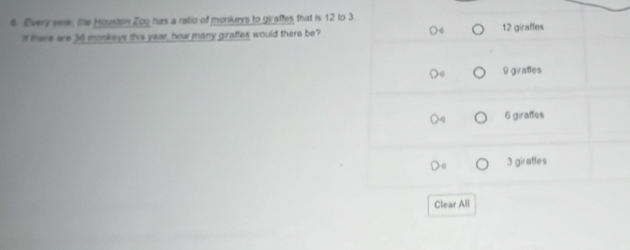 Every vear, the Houston Zog has a ratio of monkeys to giraftes that is 12 to 3. 12 giraffes
i there are 30 monkeys this year; how many giraffes would there be?
9 giratles
6 giraffes
3 girattes
Clear All